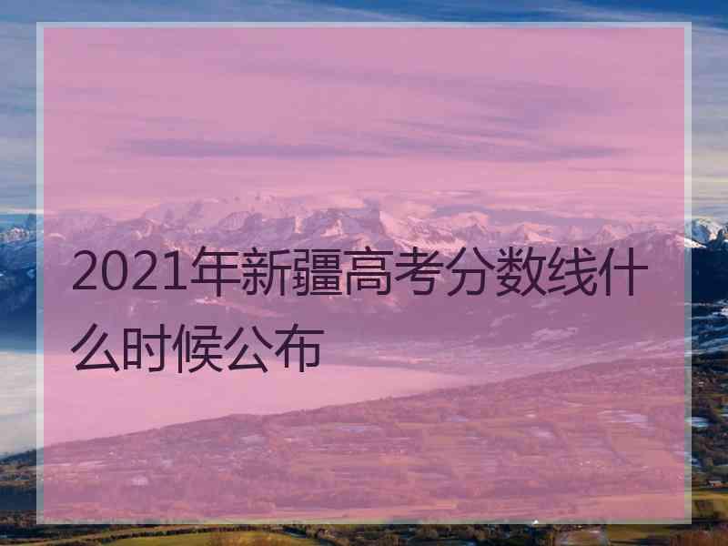 2021年新疆高考分数线什么时候公布