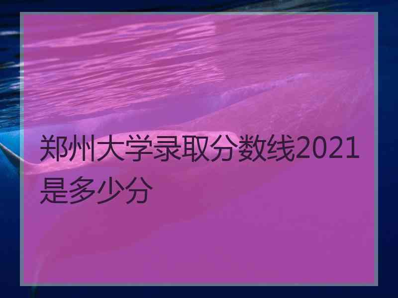 郑州大学录取分数线2021是多少分