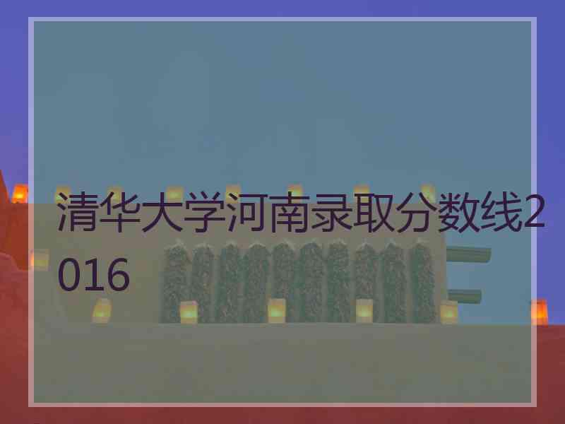 清华大学河南录取分数线2016