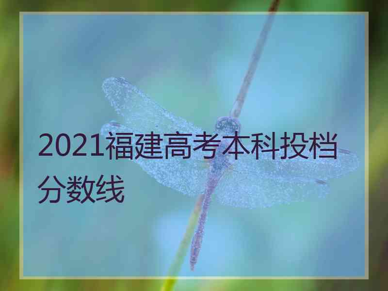 2021福建高考本科投档分数线