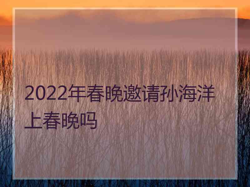 2022年春晚邀请孙海洋上春晚吗