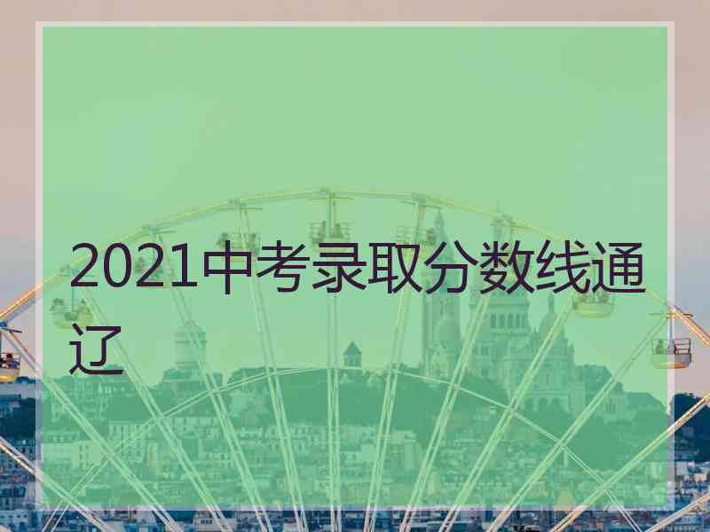 2021中考录取分数线通辽