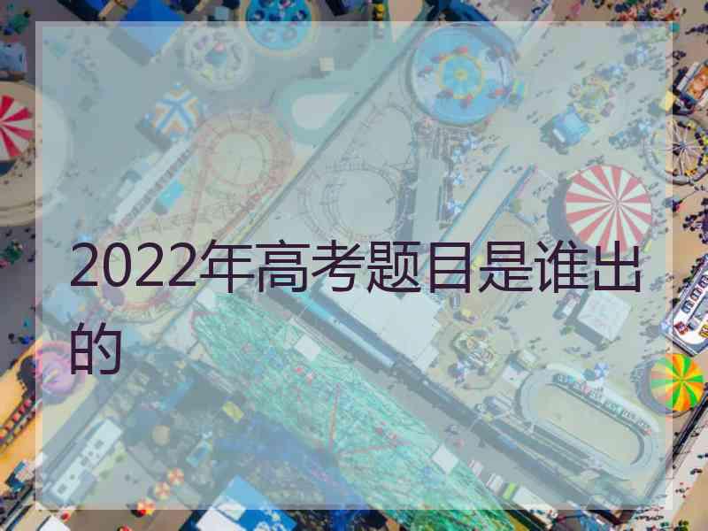 2022年高考题目是谁出的