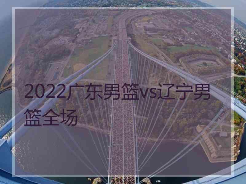 2022广东男篮vs辽宁男篮全场