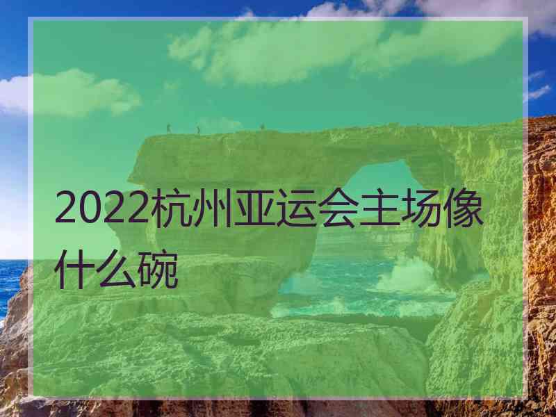 2022杭州亚运会主场像什么碗