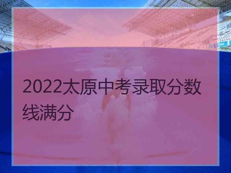 2022太原中考录取分数线满分