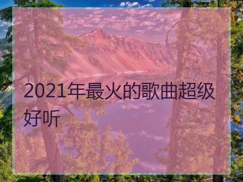 2021年最火的歌曲超级好听