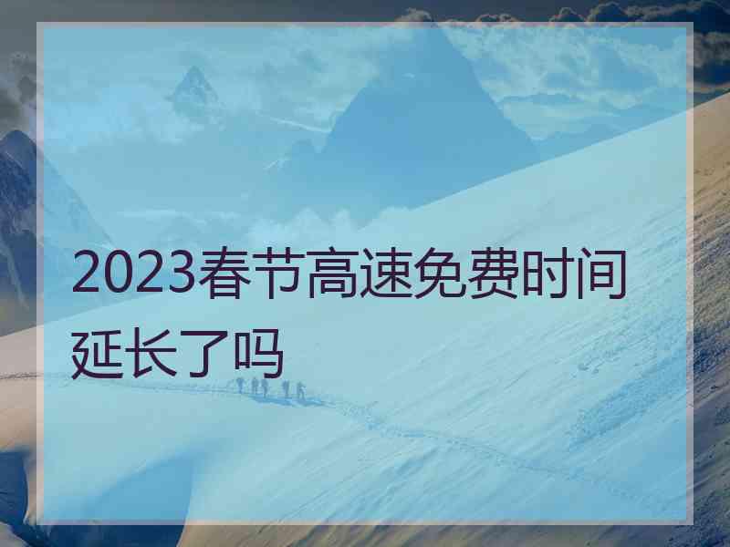 2023春节高速免费时间延长了吗