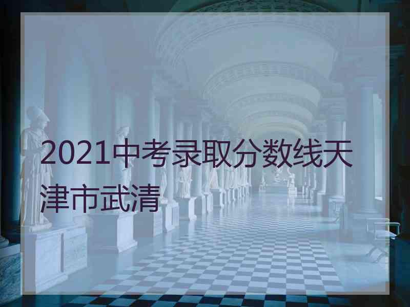 2021中考录取分数线天津市武清