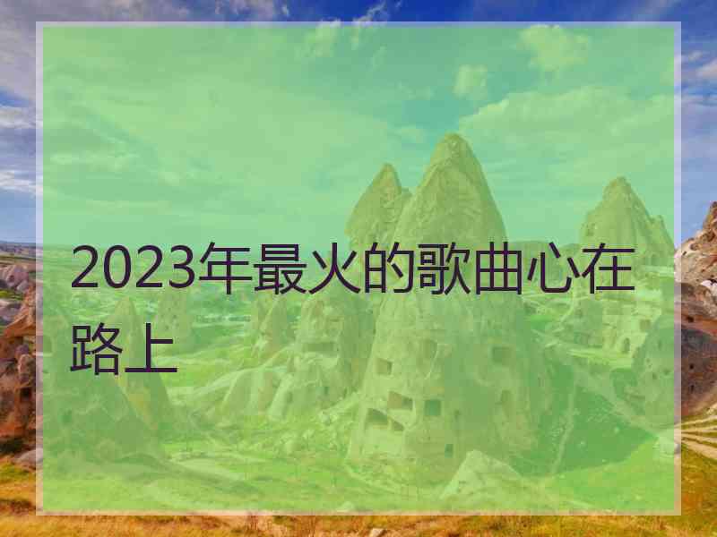 2023年最火的歌曲心在路上