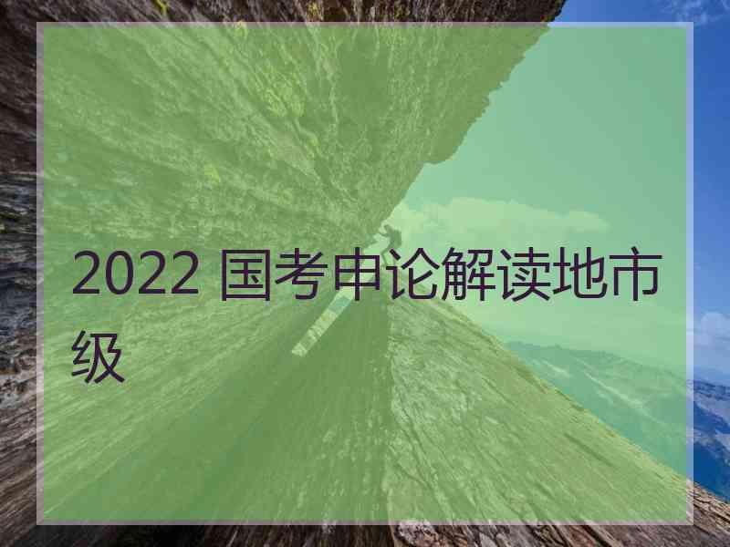 2022 国考申论解读地市级