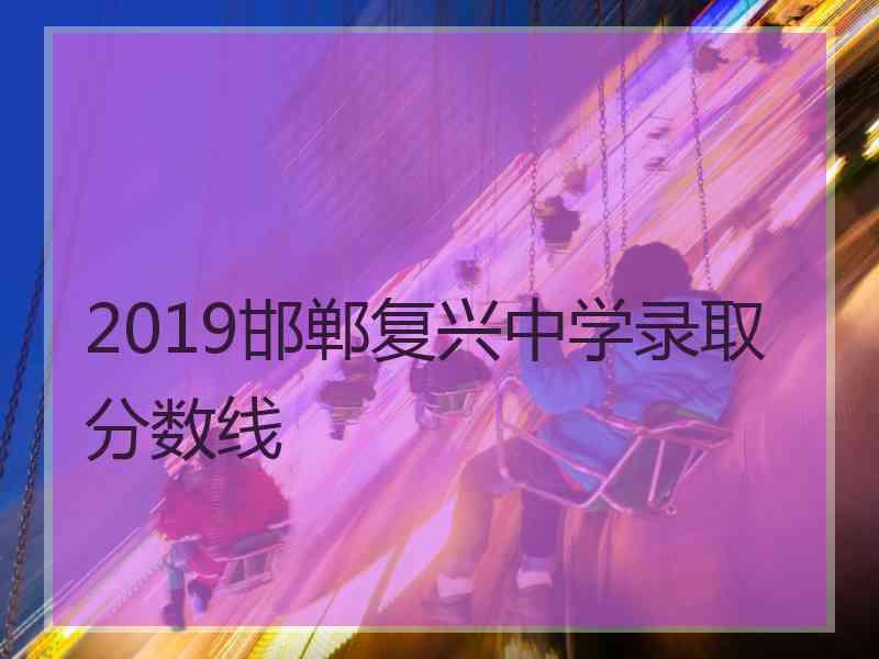 2019邯郸复兴中学录取分数线