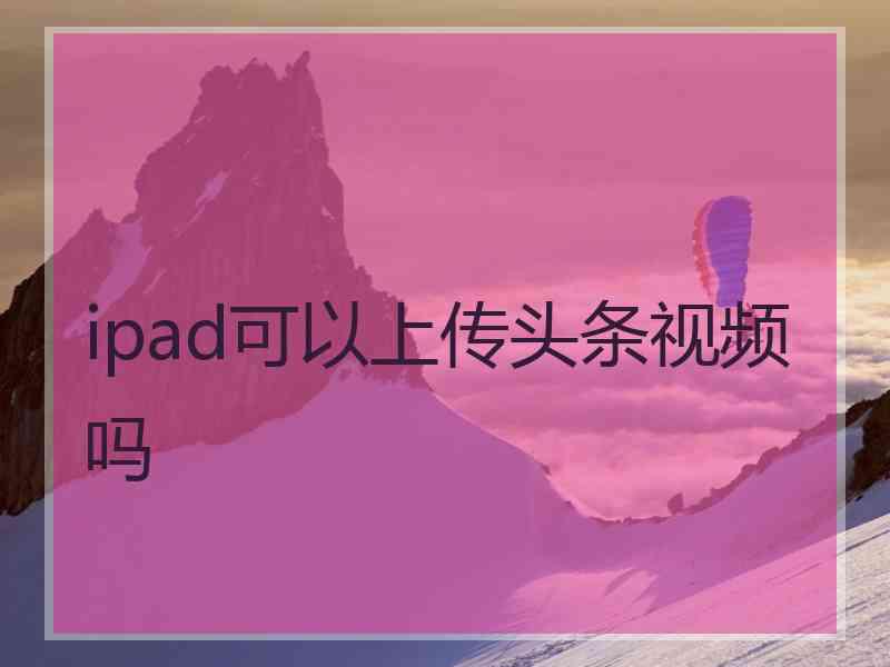 ipad可以上传头条视频吗