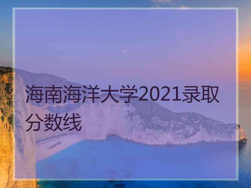 海南海洋大学2021录取分数线