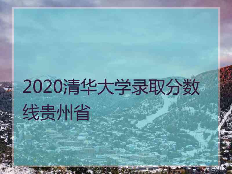 2020清华大学录取分数线贵州省