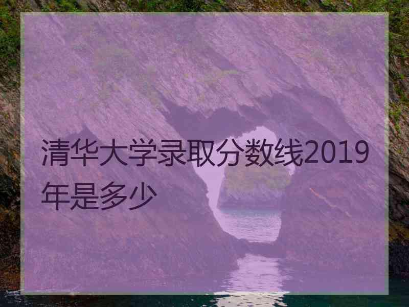 清华大学录取分数线2019年是多少