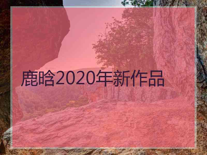 鹿晗2020年新作品