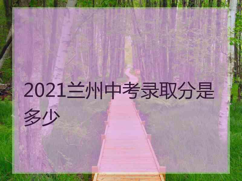 2021兰州中考录取分是多少