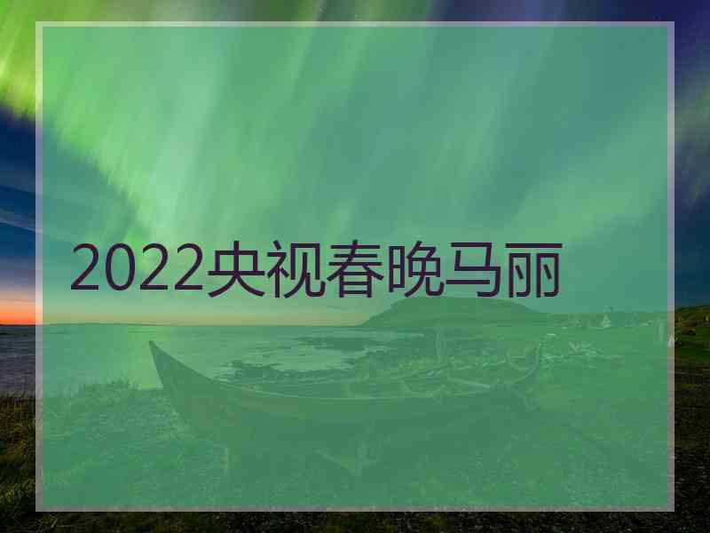 2022央视春晚马丽