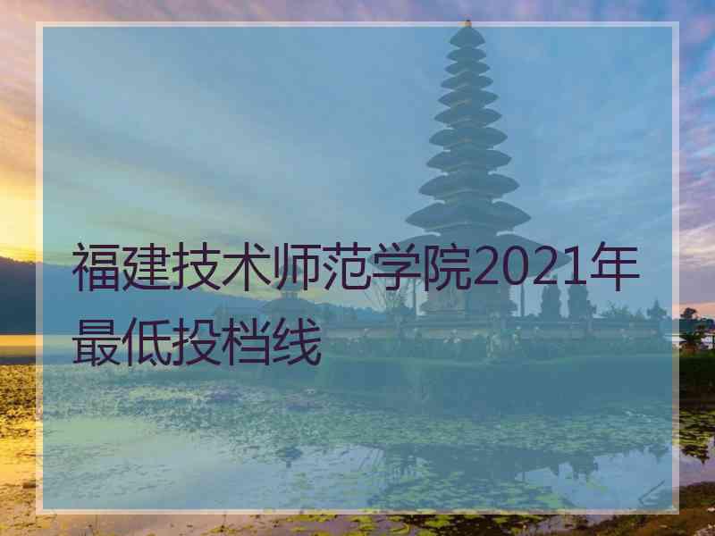 福建技术师范学院2021年最低投档线