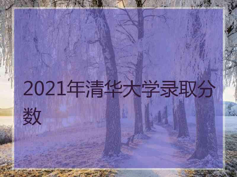 2021年清华大学录取分数