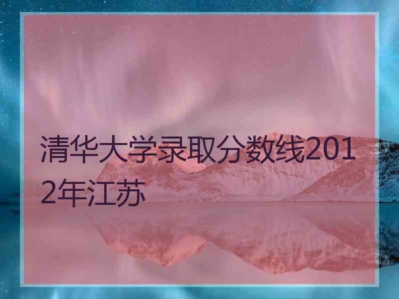 清华大学录取分数线2012年江苏