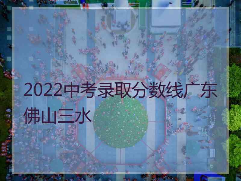 2022中考录取分数线广东佛山三水