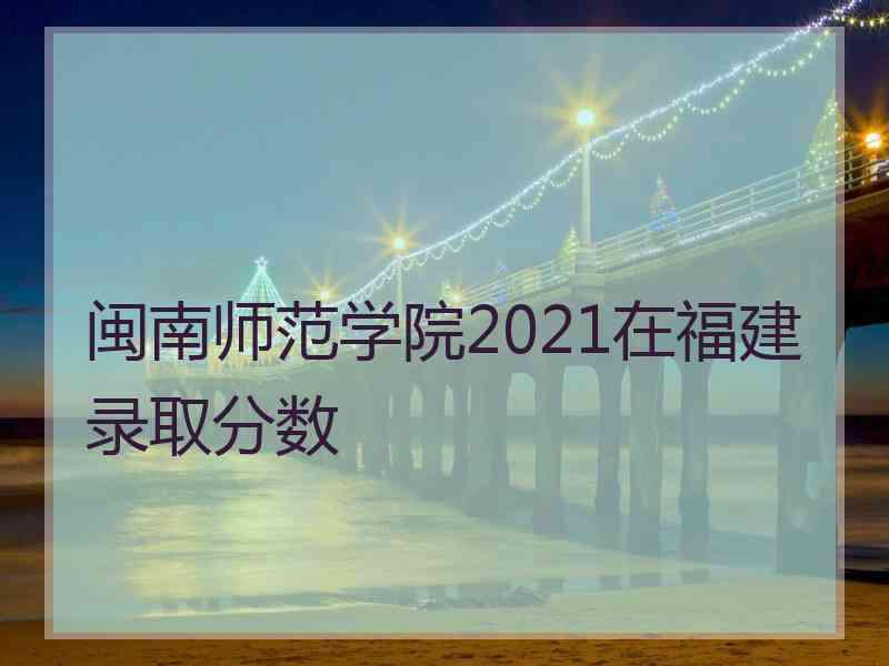 闽南师范学院2021在福建录取分数