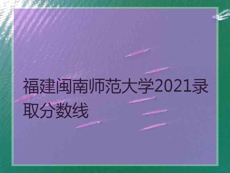 福建闽南师范大学2021录取分数线