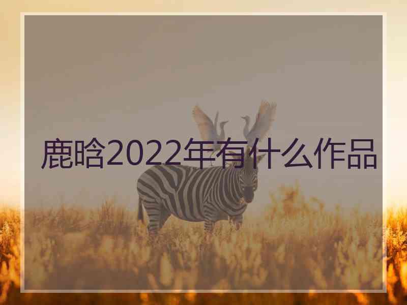 鹿晗2022年有什么作品