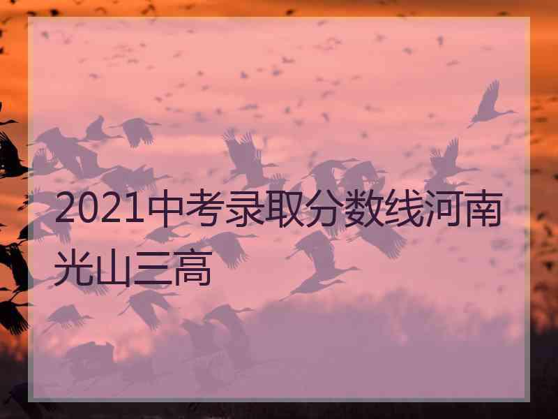 2021中考录取分数线河南光山三高