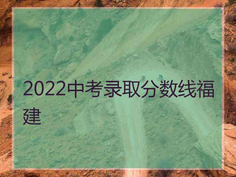 2022中考录取分数线福建