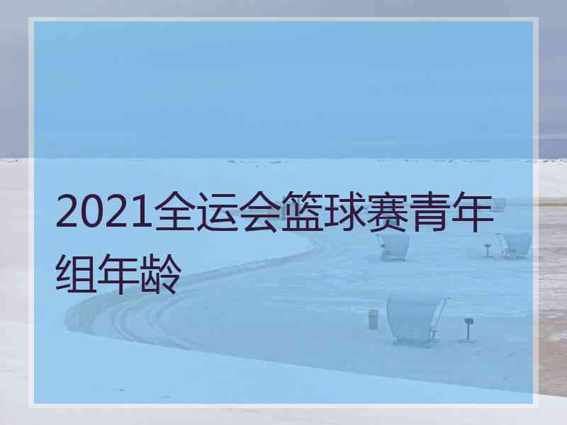 2021全运会篮球赛青年组年龄