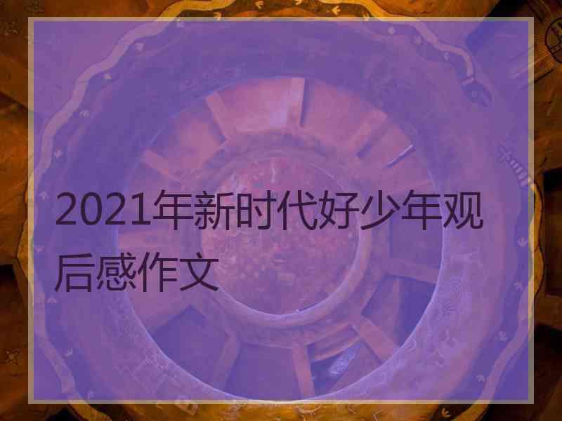 2021年新时代好少年观后感作文