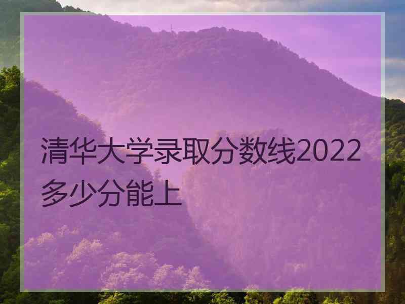 清华大学录取分数线2022多少分能上