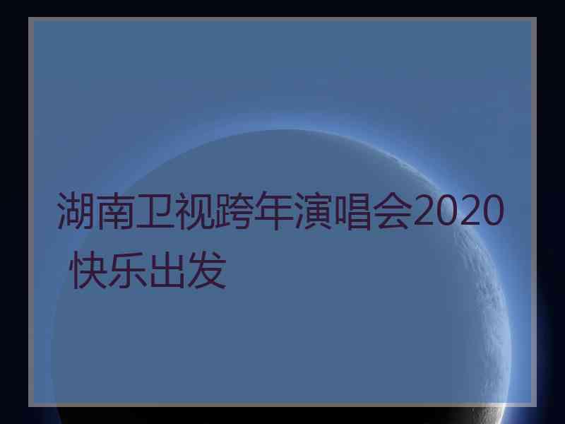 湖南卫视跨年演唱会2020 快乐出发