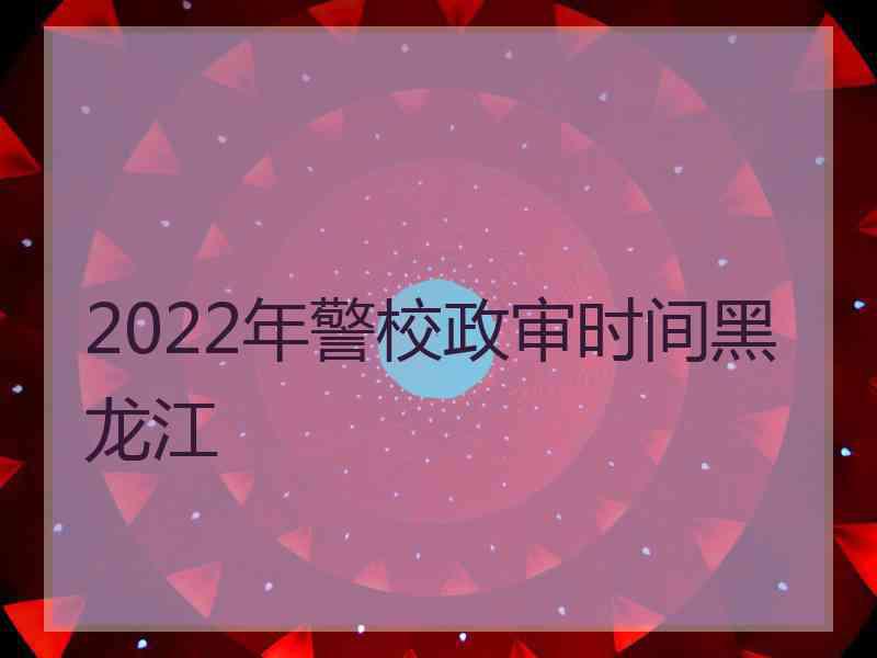 2022年警校政审时间黑龙江