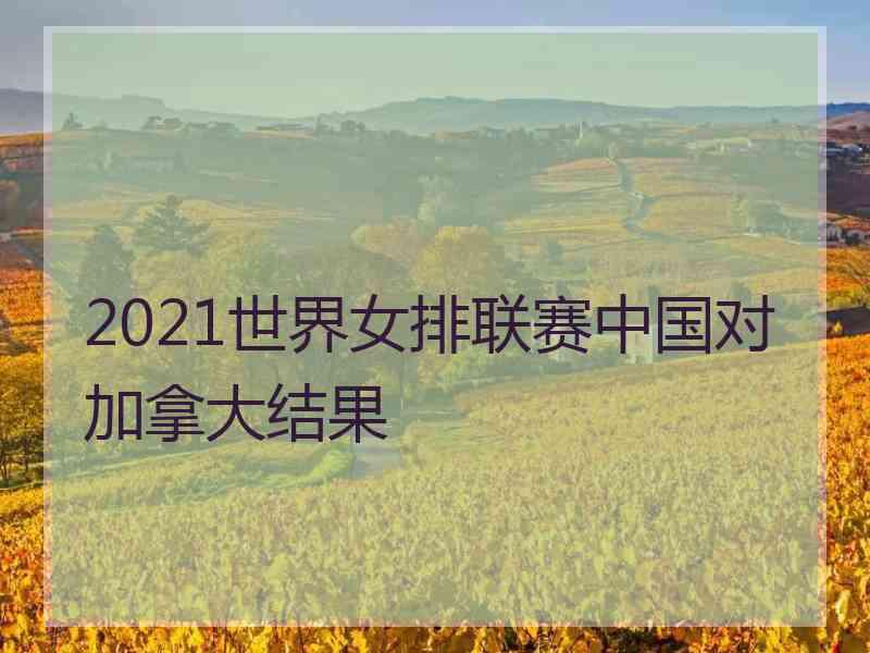 2021世界女排联赛中国对加拿大结果