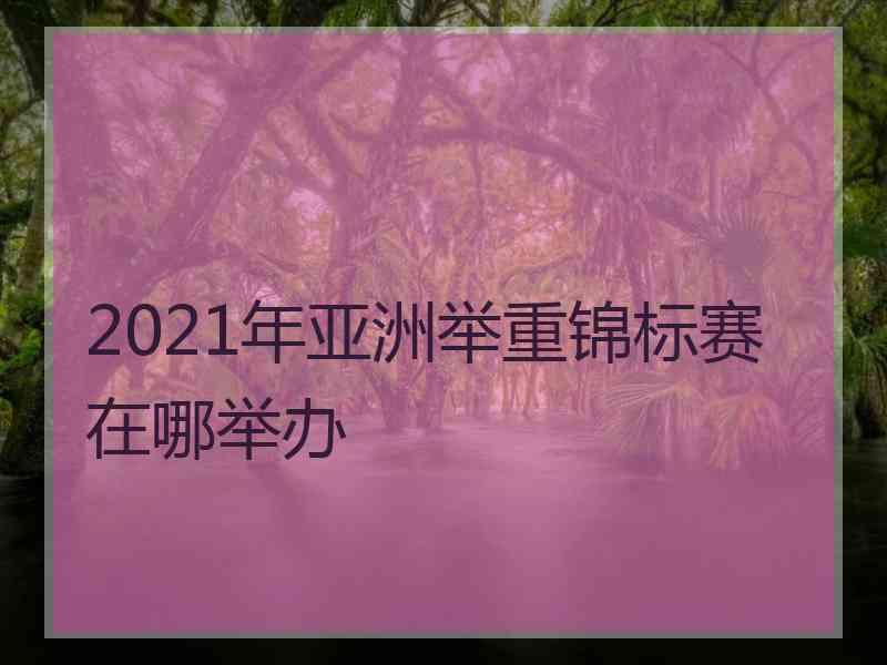 2021年亚洲举重锦标赛在哪举办