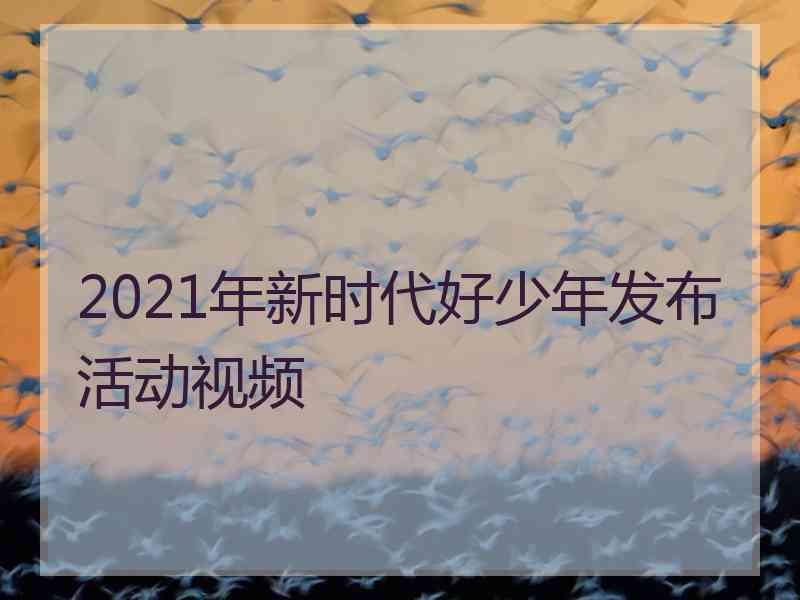 2021年新时代好少年发布活动视频