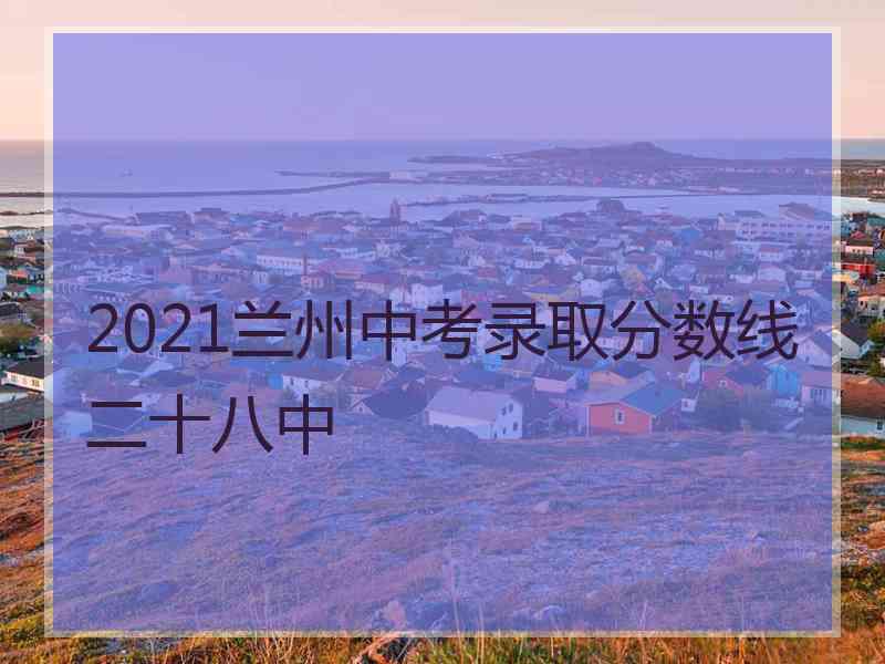 2021兰州中考录取分数线二十八中