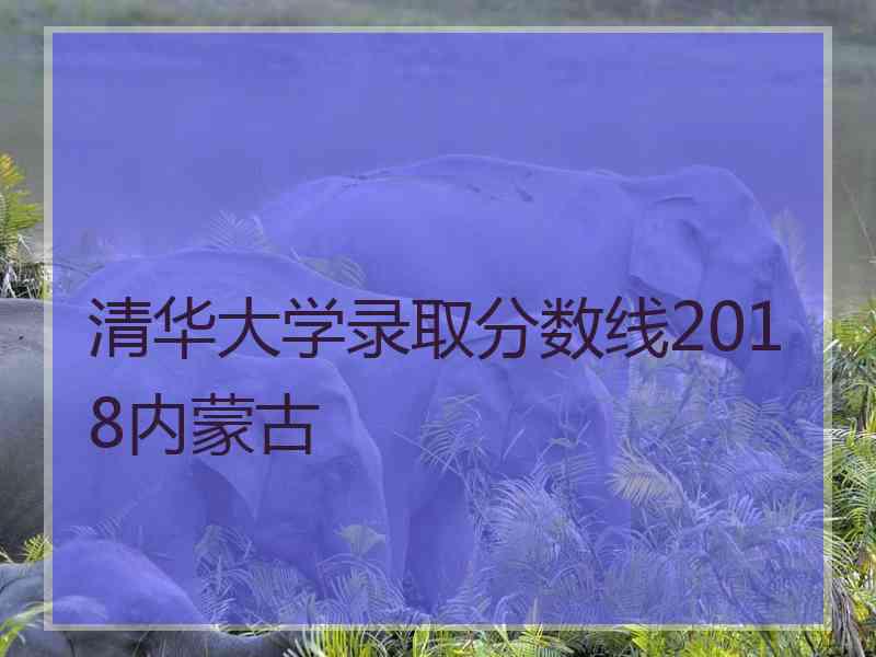 清华大学录取分数线2018内蒙古