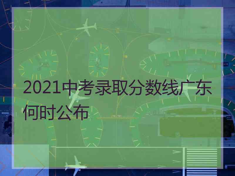 2021中考录取分数线广东何时公布