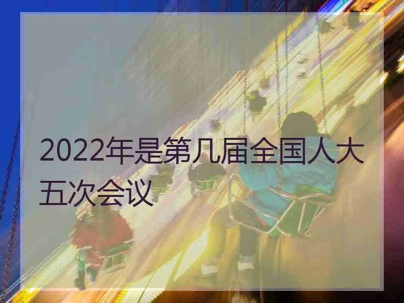 2022年是第几届全国人大五次会议