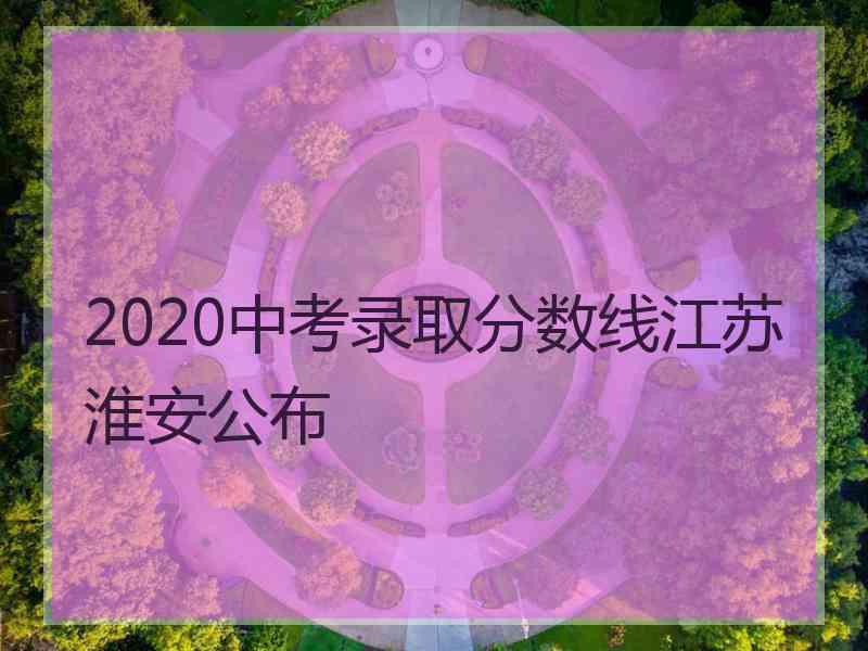 2020中考录取分数线江苏淮安公布