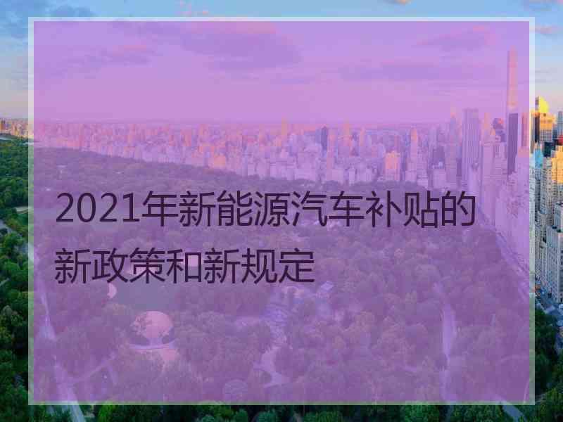 2021年新能源汽车补贴的新政策和新规定