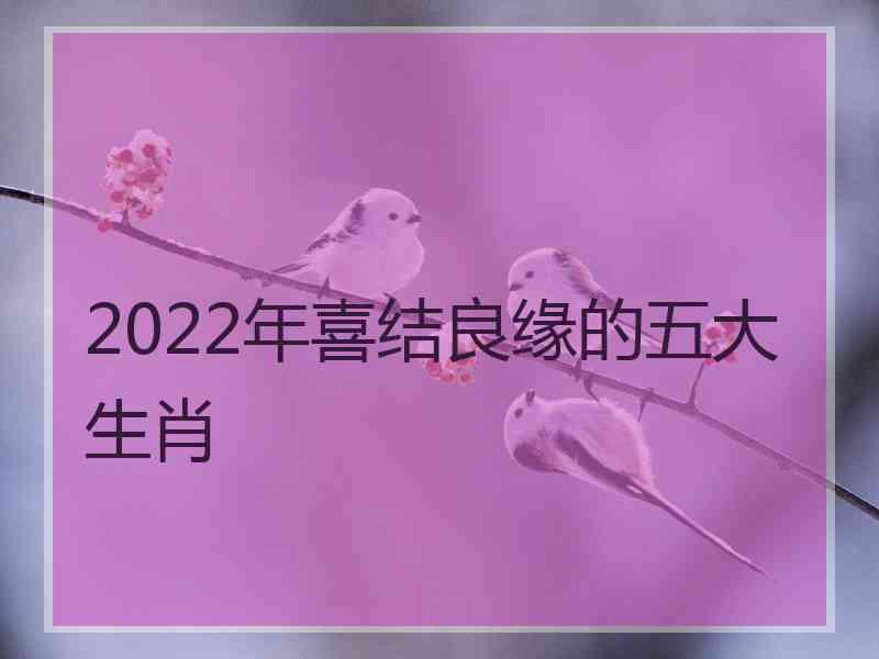 2022年喜结良缘的五大生肖