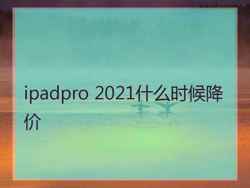 ipadpro 2021什么时候降价