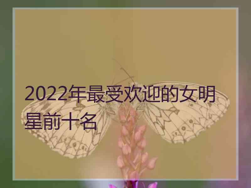 2022年最受欢迎的女明星前十名