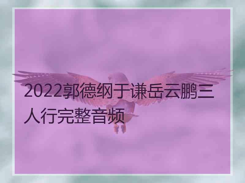 2022郭德纲于谦岳云鹏三人行完整音频